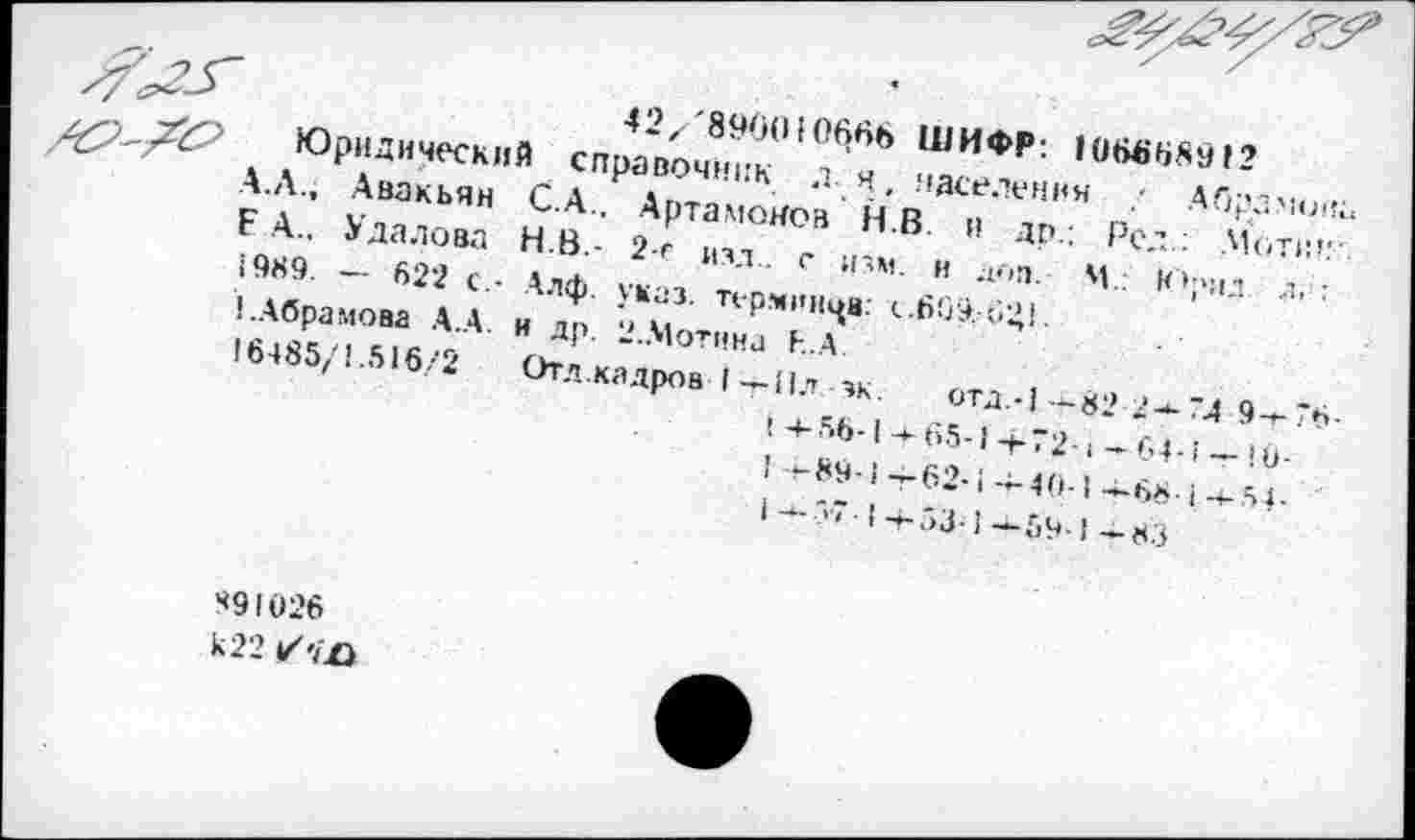 ﻿42/'89б(Н066Ь ШИФР: 10666891?
Юридический справочник д я. населения ; Абрамова А.Л., Авакьян С.А.. Артамонов Н.В. и др.: Рел; .Моти!.’-Е А.. Удалова Н.В.- 2-е изд., с изм. и доп. М.: Юрил .л,: 1989. — 622 с.- Алф. указ, терминов: <..609.-6;’!.
!.Абрамова А.А. и др. 2.Мотина ЬА
16485/1.516/2 Отд.каДров I т-11л эк. отд.-1-+-82/а-74 9-+-7Р-
! +-56-1 -к65-1 -4-72-1 — 64-1 -г !0-
! +-89-1-г62-:--40-1-Д68!-+-54-
|-.Л7-!4-53!--5ч!-83
49I026
к 22 ✓-/£>